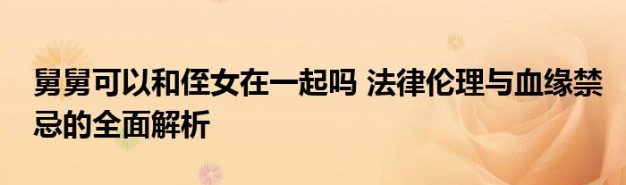 舅舅可以和侄女在一起吗 法律伦理与血缘禁忌的全面解析